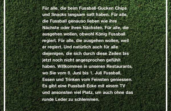 Für alle, die beim Fussball-Gucken Chips und Snacks langsam satt haben. Für alle, die Fussball genauso lieben wie ihre Nächste oder ihren Nächsten. Für alle, die ausgehen wollen, obwohl König Fussball regiert. Für alle, die ausgehen wollen, weil er regiert. Und natürlich auch für alle diejenigen, die sich durch diese Zeilen bis jetzt noch nicht angesprochen gefühlt haben. Willkommen in unseren Restaurants, wo Sie vom 8. Juni bis 1. Juli Fussball, Essen und Trinken vom Feinsten geniessen. Es gibt eine Fussball-Ecke mit einem TV und ansonsten viel Platz, um auch ohne das runde Leder zu schlemmen.