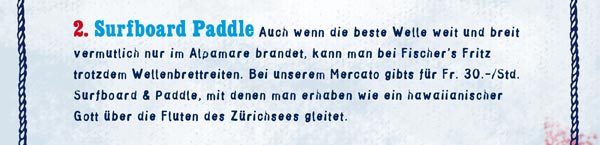 Surfboard Paddle: Auch wenn die beste Welle weit und breit vermutlich nur im Alpamare brandet, kann man bei Fischer's Fritz trotzdem Wellenbrettreiten. Bei unserem Mercato gibts für Fr. 30.–/Std. Surfboard & Paddle, mit denen man erhaben wie ein hawaiianischer Gott über die Fluten des Zürichsees gleitet. 