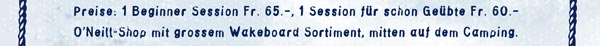 Preise: 1 Beginner Session Fr. 65.00, 1 Session für schon Geübte Fr. 60.00, O'Neill-Shop mit grossem Wakeboard Sortiment, mitten auf dem Camping.