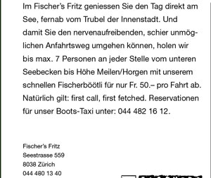 Im Fischer’s Fritz geniessen Sie den Tag direkt am See, fernab vom Trubel der Innenstadt. Und damit Sie den nervenaufreibenden, schier unmöglichen Anfahrtsweg umgehen können, holen wir bis max. 7 Personen an jeder Stelle vom unteren Seebecken bis Höhe Meilen/Horgen mit unserem schnellen Fischerböötli für nur Fr. 50.- pro Fahrt ab. Natürlich gilt: first call, first fetched. Reservationen für unser Boots-Taxi unter: 044 482 16 12.