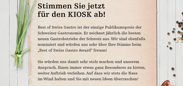 Best of Swiss Gastro ist der einzige Publikumspreis der Schweizer Gastronomie. Er zeichnet jährlich die besten neuen Gastrobetriebe der Schweiz aus. Wir sind ebenfalls nominiert und würden uns sehr über Ihre Stimme beim „Best of Swiss Gastro Award“ freuen!
Sie würden uns damit sehr stolz machen und unserem Anspruch, Ihnen immer etwas ganz Besonderes zu bieten, weiter Auftrieb verleihen. Auf dass wir stets die Nase im Wind halten und Sie mit neuen Ideen überraschen!